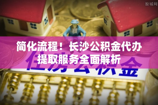 梧栖简化流程！长沙公积金代办提取服务全面解析